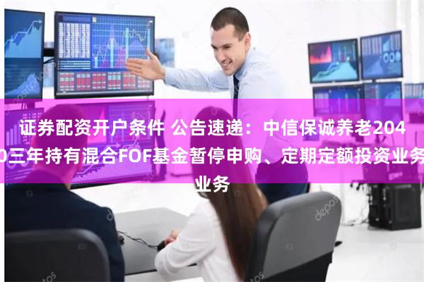 证券配资开户条件 公告速递：中信保诚养老2040三年持有混合FOF基金暂停申购、定期定额投资业务