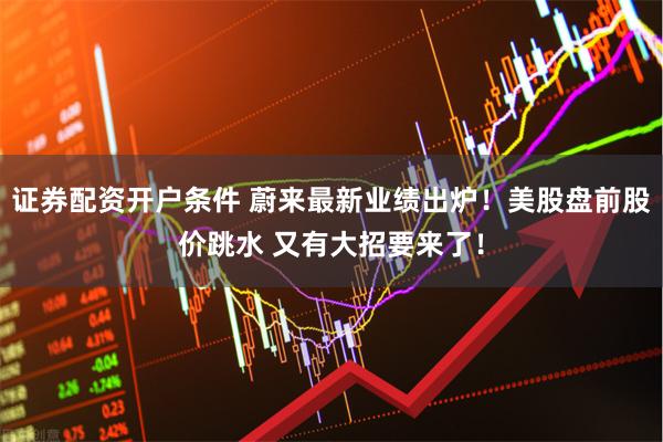 证券配资开户条件 蔚来最新业绩出炉！美股盘前股价跳水 又有大招要来了！