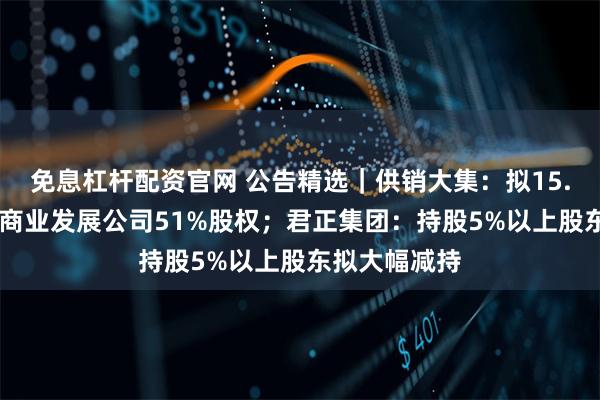免息杠杆配资官网 公告精选｜供销大集：拟15.11亿元收购商业发展公司51%股权；君正集团：持股5%以上股东拟大幅减持
