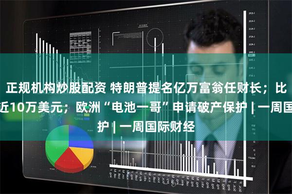 正规机构炒股配资 特朗普提名亿万富翁任财长；比特币逼近10万美元；欧洲“电池一哥”申请破产保护 | 一周国际财经