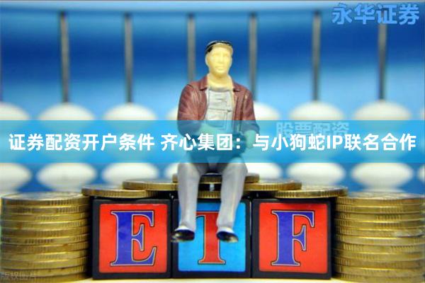 证券配资开户条件 齐心集团：与小狗蛇IP联名合作