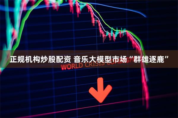 正规机构炒股配资 音乐大模型市场“群雄逐鹿”