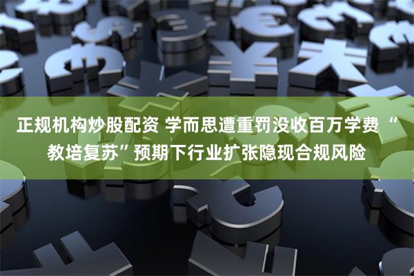 正规机构炒股配资 学而思遭重罚没收百万学费 “教培复苏”预期下行业扩张隐现合规风险