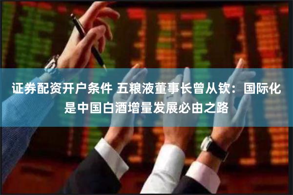 证券配资开户条件 五粮液董事长曾从钦：国际化是中国白酒增量发展必由之路