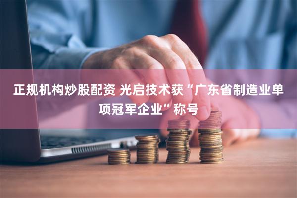 正规机构炒股配资 光启技术获“广东省制造业单项冠军企业”称号
