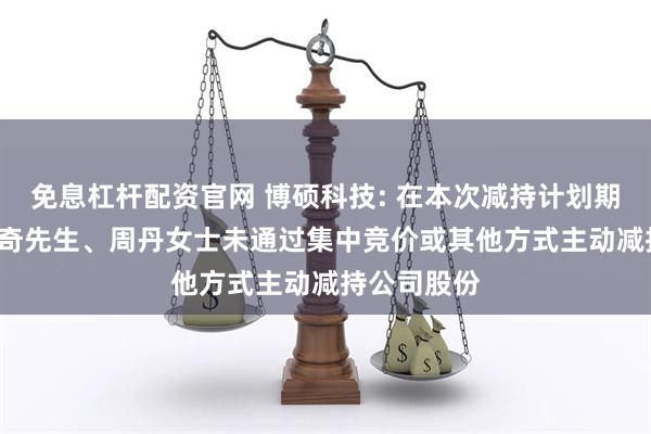 免息杠杆配资官网 博硕科技: 在本次减持计划期限内, 杨传奇先生、周丹女士未通过集中竞价或其他方式主动减持公司股份