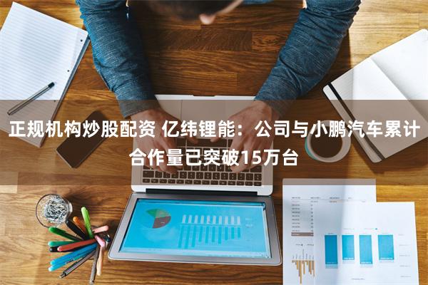 正规机构炒股配资 亿纬锂能：公司与小鹏汽车累计合作量已突破15万台