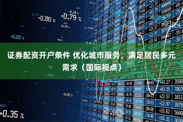 证券配资开户条件 优化城市服务，满足居民多元需求（国际视点）