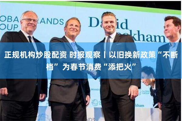 正规机构炒股配资 时报观察丨以旧换新政策“不断档” 为春节消费“添把火”