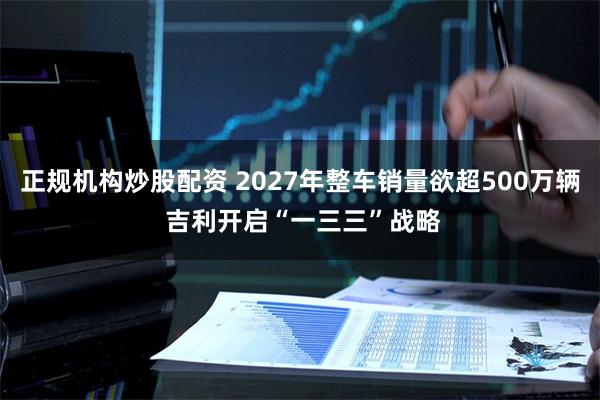 正规机构炒股配资 2027年整车销量欲超500万辆 吉利开启“一三三”战略