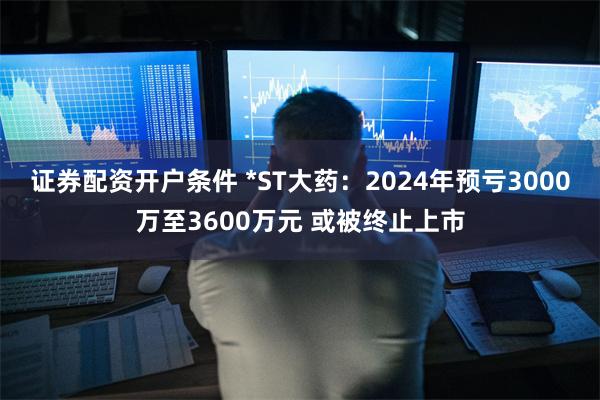 证券配资开户条件 *ST大药：2024年预亏3000万至3600万元 或被终止上市