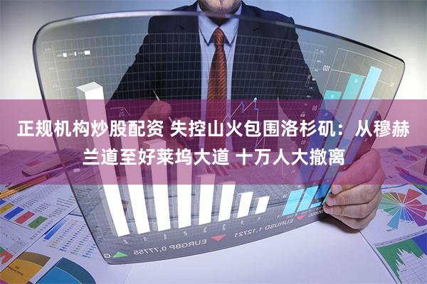 正规机构炒股配资 失控山火包围洛杉矶：从穆赫兰道至好莱坞大道 十万人大撤离