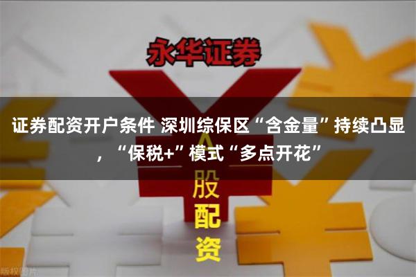 证券配资开户条件 深圳综保区“含金量”持续凸显，“保税+”模式“多点开花”
