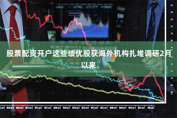 股票配资开户这些绩优股获海外机构扎堆调研2月以来