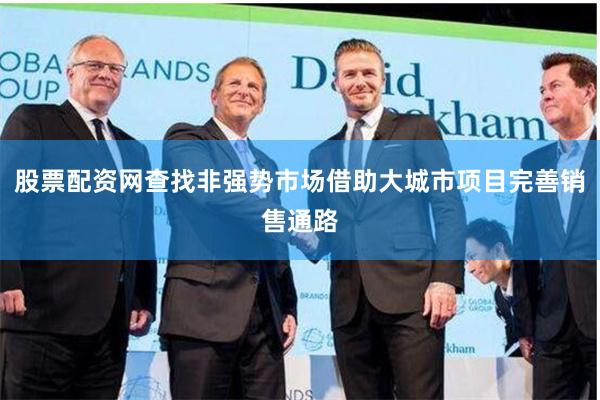 股票配资网查找非强势市场借助大城市项目完善销售通路