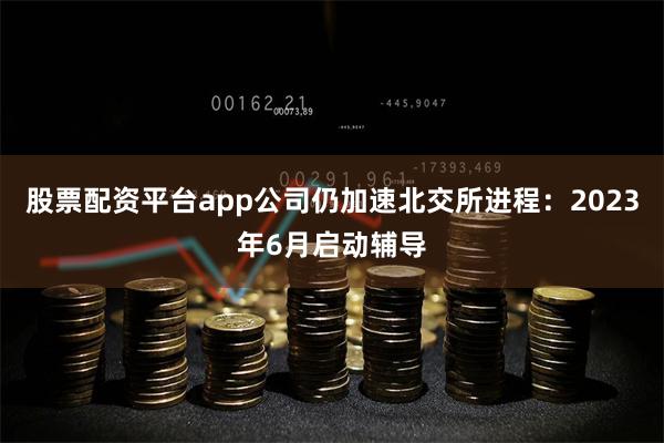 股票配资平台app公司仍加速北交所进程：2023年6月启动辅导